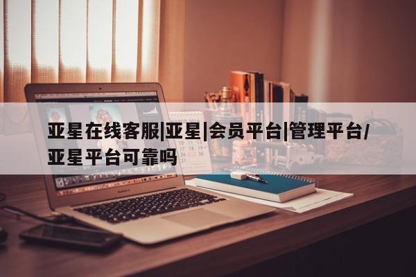 亚星官网 亚星管理平台亚星在线客服|亚星|会员平台|管理平台/亚星平台可靠吗