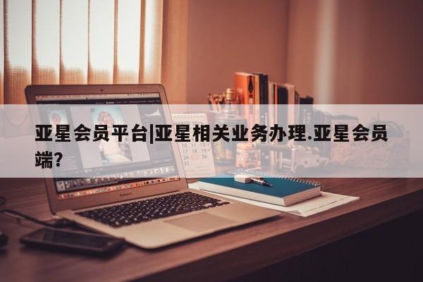 亚星官网 亚星管理平台亚星会员平台|亚星相关业务办理.亚星会员端？