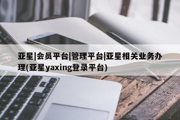 亚星官网 亚星管理平台亚星|会员平台|管理平台|亚星相关业务办理(亚星yaxing登录平台)