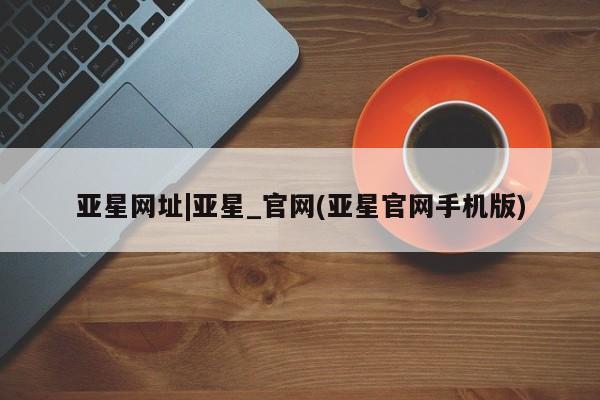 亚星官网 亚星管理平台亚星网址|亚星_官网(亚星官网手机版)