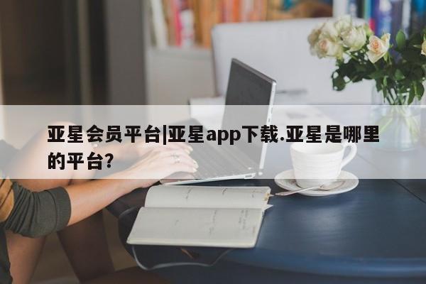亚星官网 亚星管理平台亚星会员平台|亚星app下载.亚星是哪里的平台？