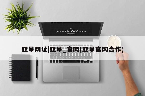 亚星官网 亚星管理平台亚星网址|亚星_官网(亚星官网合作)