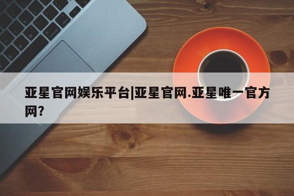 亚星官网 亚星管理平台亚星官网娱乐平台|亚星官网.亚星唯一官方网？