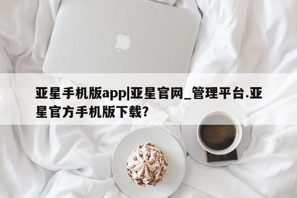 亚星官网 亚星管理平台亚星手机版app|亚星官网_管理平台.亚星官方手机版下载？