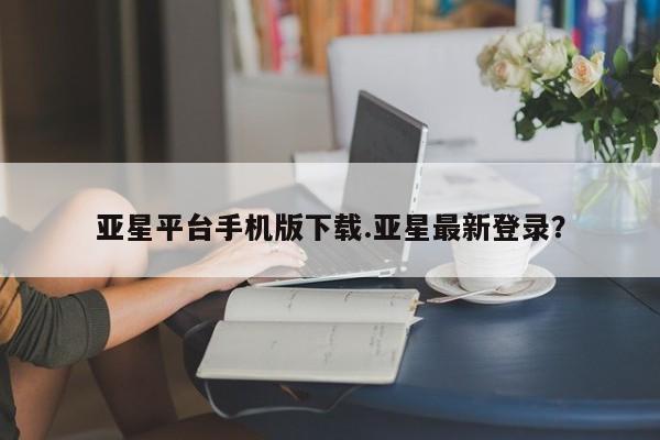 亚星官网 亚星管理平台亚星平台手机版下载.亚星最新登录？