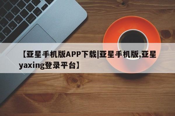 亚星官网 亚星管理平台【亚星手机版APP下载|亚星手机版,亚星yaxing登录平台】