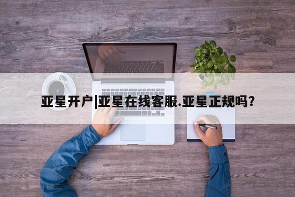 亚星官网 亚星管理平台亚星开户|亚星在线客服.亚星正规吗？