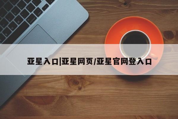 亚星官网 亚星管理平台亚星入口|亚星网页/亚星官网登入口
