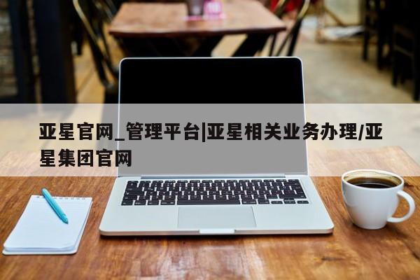 亚星官网 亚星管理平台亚星官网_管理平台|亚星相关业务办理/亚星集团官网