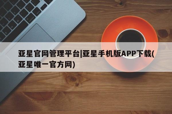 亚星官网 亚星管理平台亚星官网管理平台|亚星手机版APP下载(亚星唯一官方网)