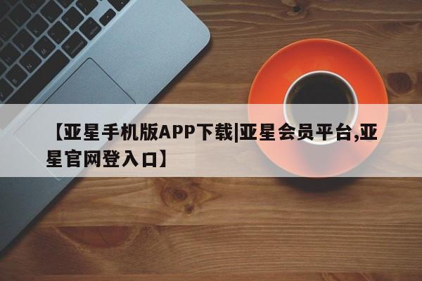 亚星官网 亚星管理平台【亚星手机版APP下载|亚星会员平台,亚星官网登入口】