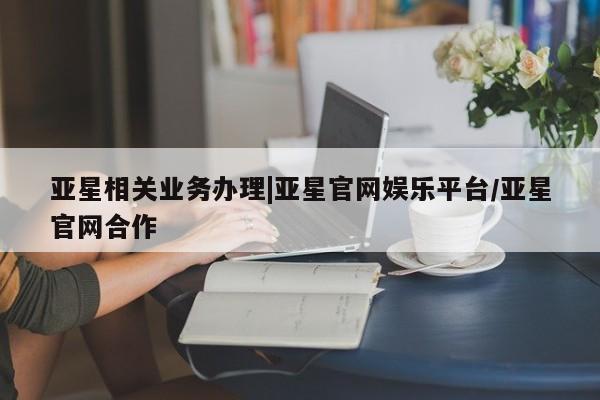 亚星官网 亚星管理平台亚星相关业务办理|亚星官网娱乐平台/亚星官网合作