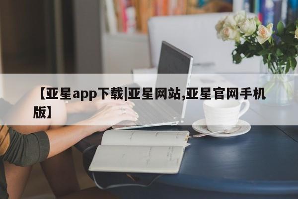亚星官网 亚星管理平台【亚星app下载|亚星网站,亚星官网手机版】