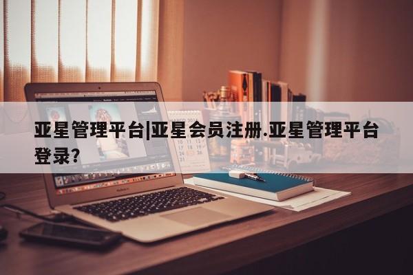 亚星官网 亚星管理平台亚星管理平台|亚星会员注册.亚星管理平台登录？