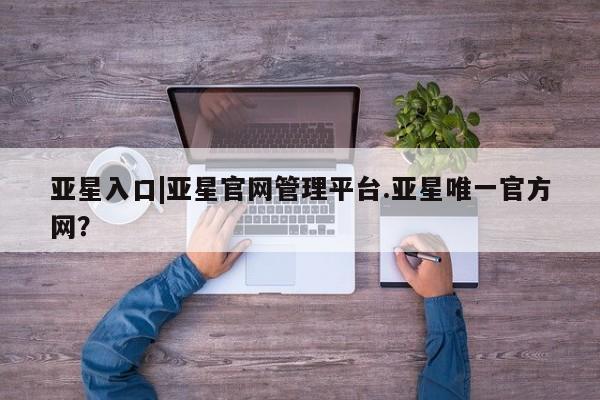 亚星官网 亚星管理平台亚星入口|亚星官网管理平台.亚星唯一官方网？