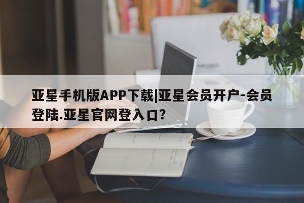 亚星官网 亚星管理平台亚星手机版APP下载|亚星会员开户-会员登陆.亚星官网登入口？
