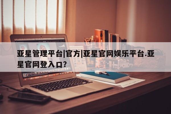 亚星官网 亚星管理平台亚星管理平台|官方|亚星官网娱乐平台.亚星官网登入口？