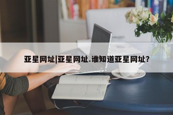 亚星官网 亚星管理平台亚星网址|亚星网址.谁知道亚星网址？