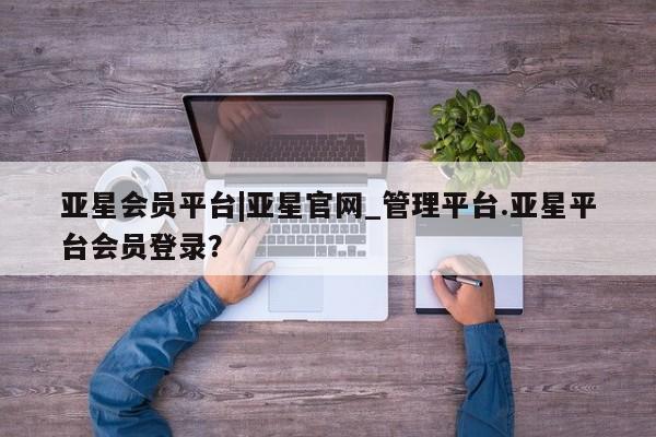 亚星官网 亚星管理平台亚星会员平台|亚星官网_管理平台.亚星平台会员登录？