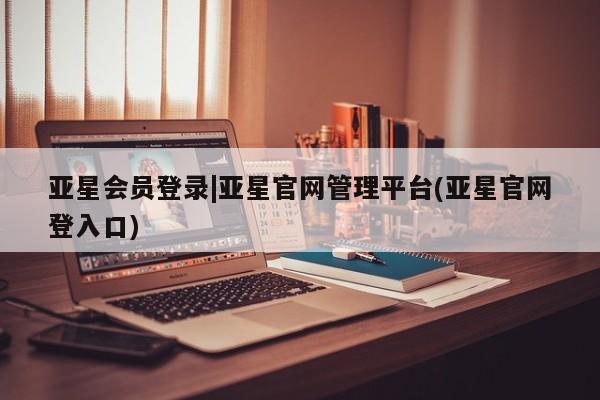 亚星官网 亚星管理平台亚星会员登录|亚星官网管理平台(亚星官网登入口)
