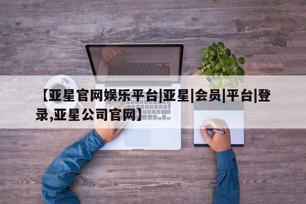 亚星官网 亚星管理平台【亚星官网娱乐平台|亚星|会员|平台|登录,亚星公司官网】