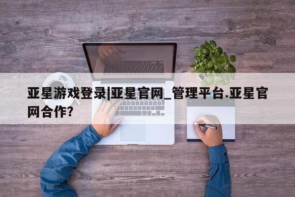 亚星官网 亚星管理平台亚星游戏登录|亚星官网_管理平台.亚星官网合作？