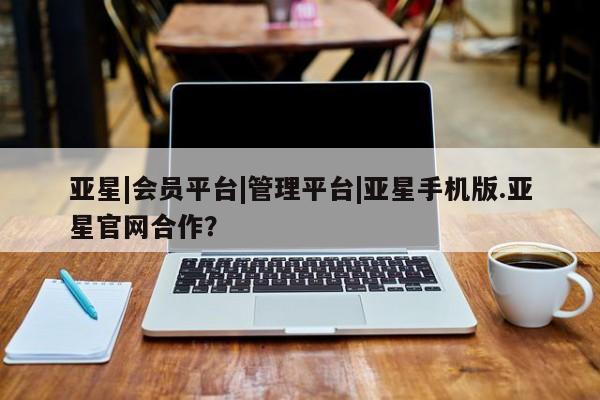 亚星官网 亚星管理平台亚星|会员平台|管理平台|亚星手机版.亚星官网合作？