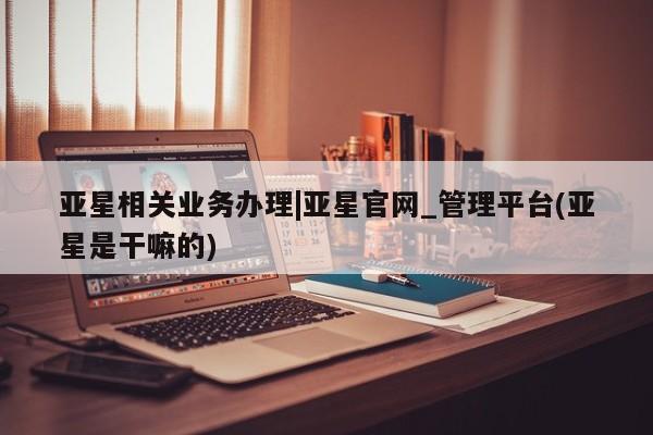 亚星官网 亚星管理平台亚星相关业务办理|亚星官网_管理平台(亚星是干嘛的)