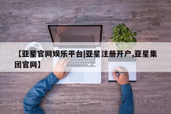 亚星官网 亚星管理平台【亚星官网娱乐平台|亚星注册开户,亚星集团官网】