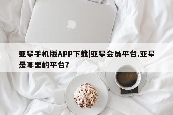 亚星官网 亚星管理平台亚星手机版APP下载|亚星会员平台.亚星是哪里的平台？