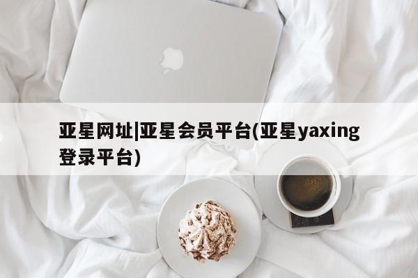 亚星官网 亚星管理平台亚星网址|亚星会员平台(亚星yaxing登录平台)
