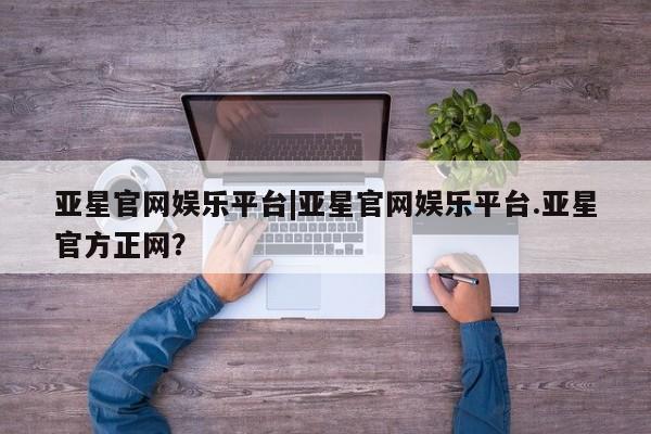 亚星官网 亚星管理平台亚星官网娱乐平台|亚星官网娱乐平台.亚星官方正网？