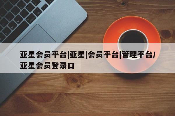 亚星官网 亚星管理平台亚星会员平台|亚星|会员平台|管理平台/亚星会员登录口
