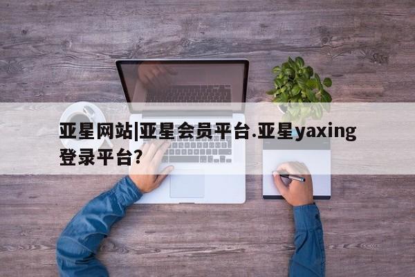 亚星官网 亚星管理平台亚星网站|亚星会员平台.亚星yaxing登录平台？