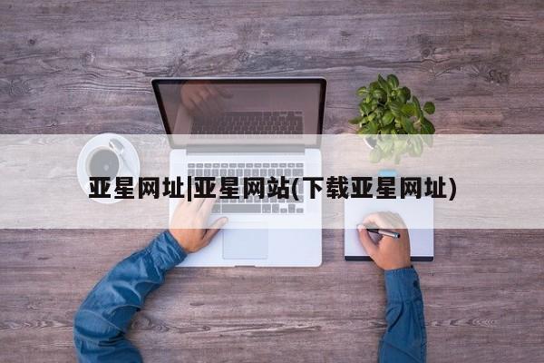 亚星官网 亚星管理平台亚星网址|亚星网站(下载亚星网址)