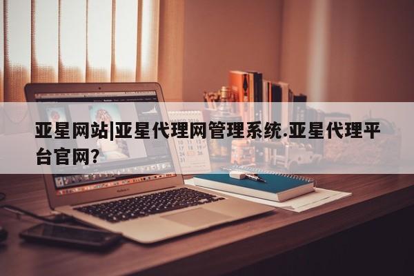 亚星官网 亚星管理平台亚星网站|亚星代理网管理系统.亚星代理平台官网？