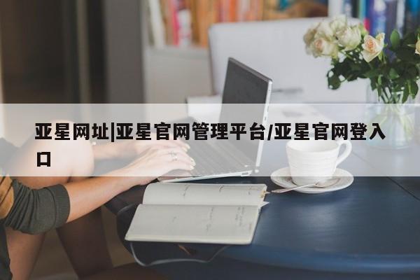 亚星官网 亚星管理平台亚星网址|亚星官网管理平台/亚星官网登入口