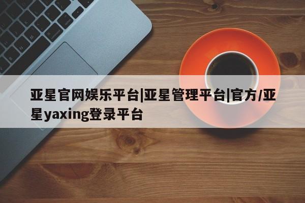 亚星官网 亚星管理平台亚星官网娱乐平台|亚星管理平台|官方/亚星yaxing登录平台