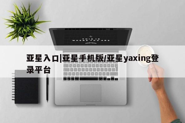 亚星官网 亚星管理平台亚星入口|亚星手机版/亚星yaxing登录平台